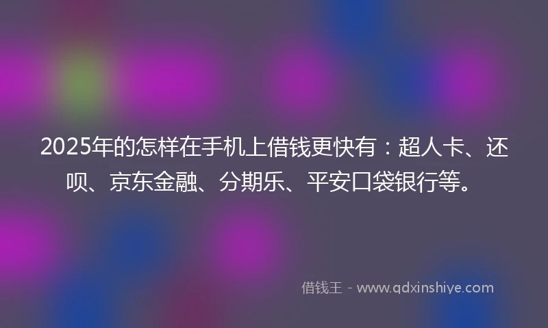 2025年的怎样在手机上借钱更快有：超人卡、还呗、京东金融、分期乐、平安口袋银行等。