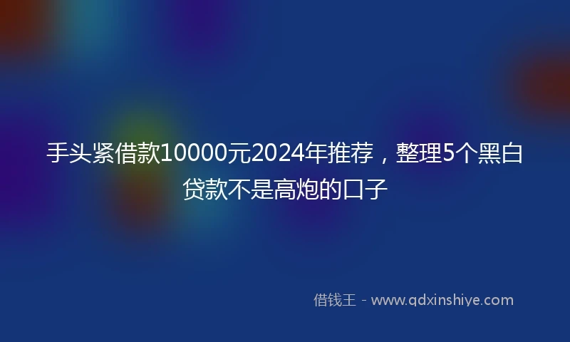 手头紧借款10000元2024年推荐，整理5个黑白贷款不是高炮的口子