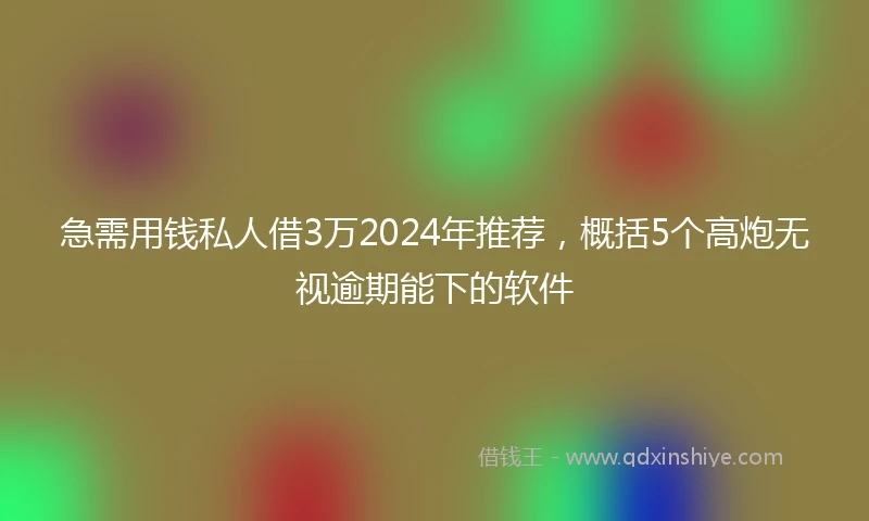 急需用钱私人借3万2024年推荐，概括5个高炮无视逾期能下的软件