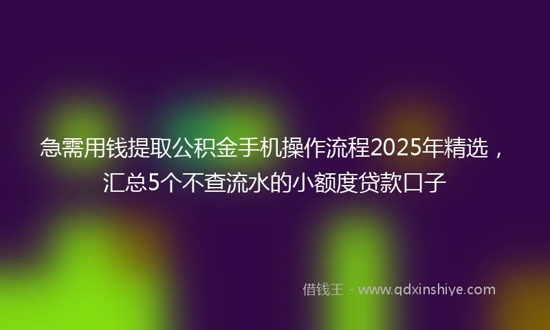 急需用钱提取公积金手机操作流程2025年精选，汇总5个不查流水的小额度贷款口子