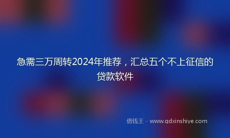 急需三万周转2024年推荐，汇总五个不上征信的贷款软件