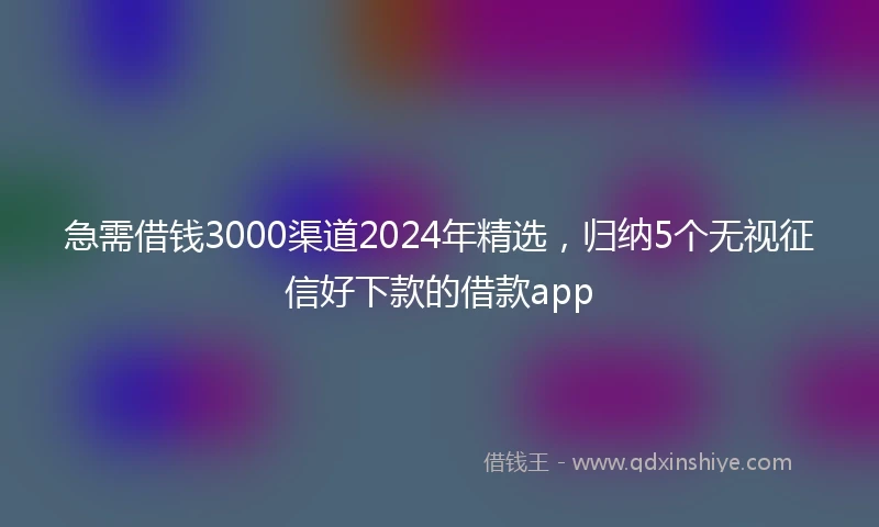 急需借钱3000渠道2024年精选，归纳5个无视征信好下款的借款app