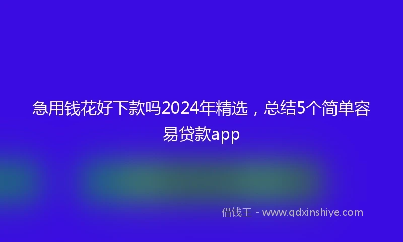 急用钱花好下款吗2024年精选，总结5个简单容易贷款app