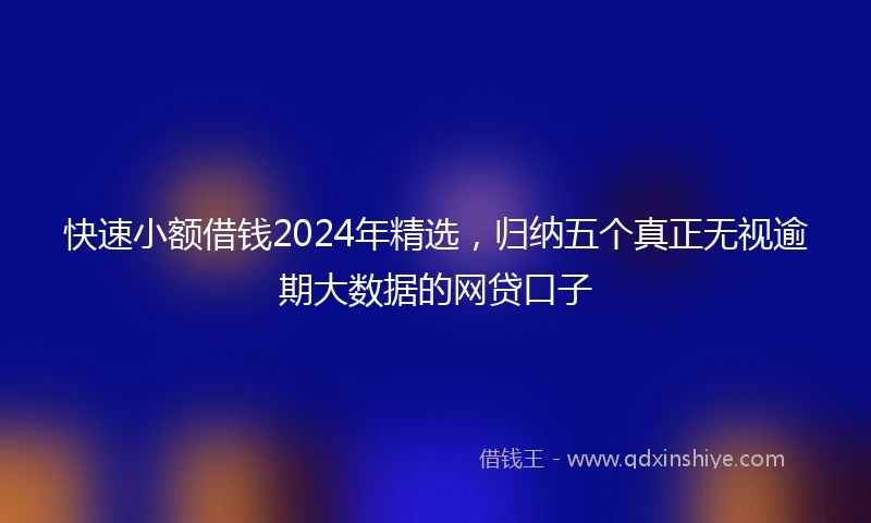 快速小额借钱2024年精选，归纳五个真正无视逾期大数据的网贷口子