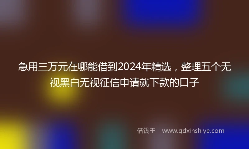 急用三万元在哪能借到2024年精选，整理五个无视黑白无视征信申请就下款的口子