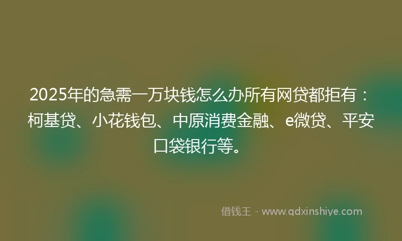 2025年的急需一万块钱怎么办所有网贷都拒有：柯基贷、小花钱包、中原消费金融、e微贷、平安口袋银行等。