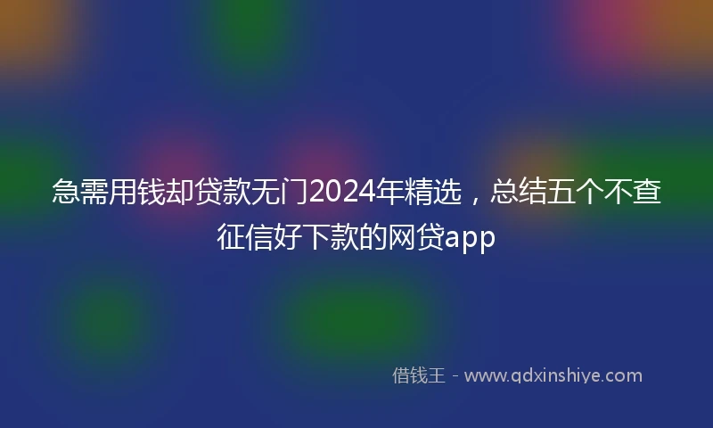 急需用钱却贷款无门2024年精选，总结五个不查征信好下款的网贷app
