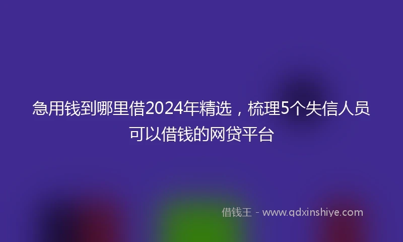 急用钱到哪里借2024年精选，梳理5个失信人员可以借钱的网贷平台