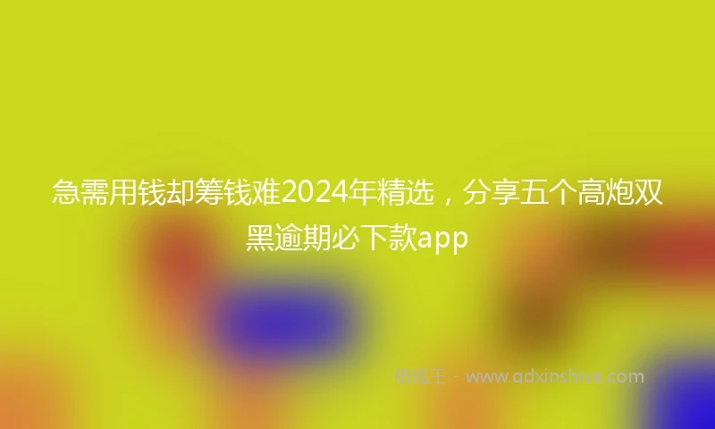 急需用钱却筹钱难2024年精选，分享五个高炮双黑逾期必下款app
