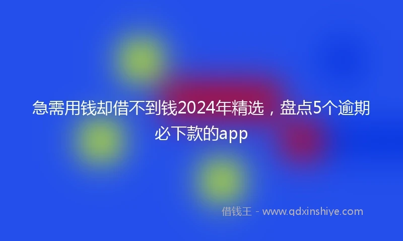 急需用钱却借不到钱2024年精选，盘点5个逾期必下款的app