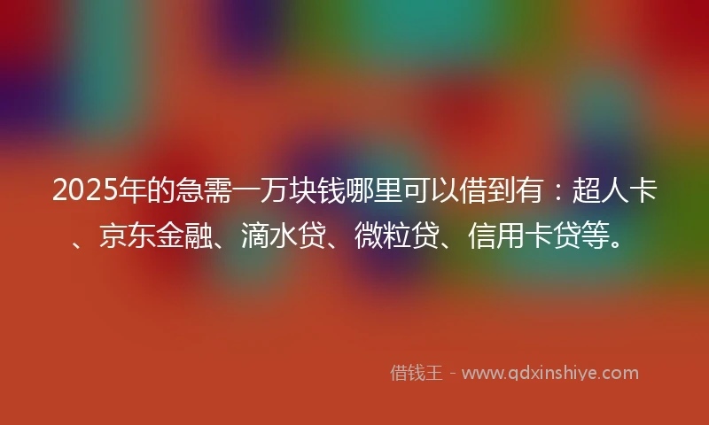 2025年的急需一万块钱哪里可以借到有：超人卡、京东金融、滴水贷、微粒贷、信用卡贷等。