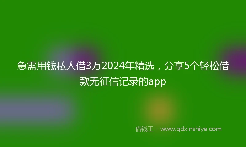 急需用钱私人借3万2024年精选，分享5个轻松借款无征信记录的app