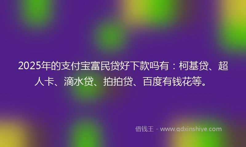 2025年的支付宝富民贷好下款吗有：柯基贷、超人卡、滴水贷、拍拍贷、百度有钱花等。