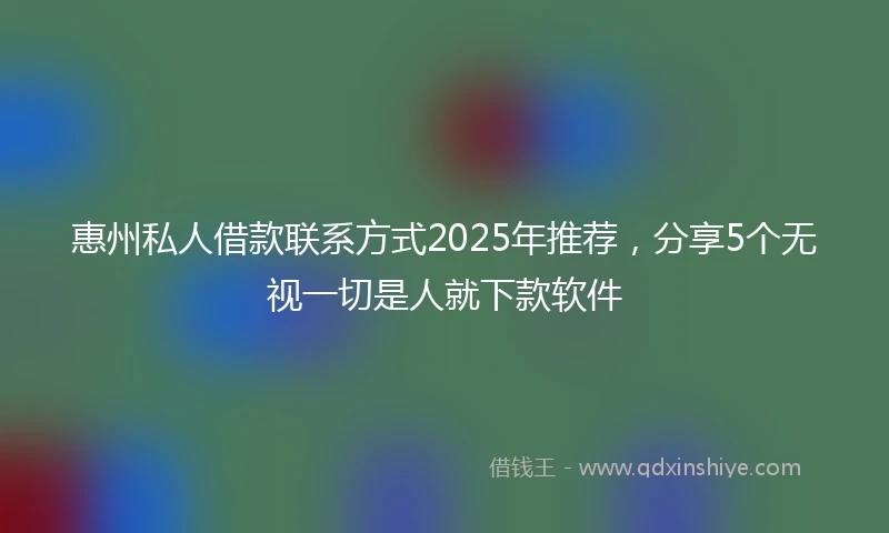 惠州私人借款联系方式2025年推荐，分享5个无视一切是人就下款软件