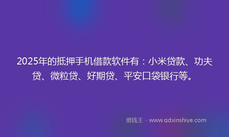 2025年的抵押手机借款软件有：小米贷款、功夫贷、微粒贷、好期贷、平安口袋银行等。