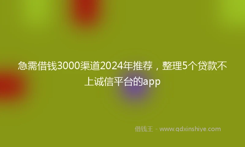 急需借钱3000渠道2024年推荐，整理5个贷款不上诚信平台的app