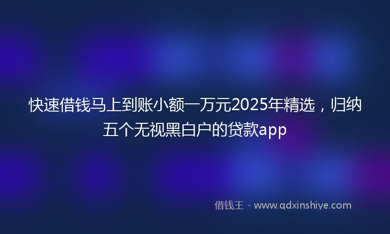 快速借钱马上到账小额一万元2025年精选，归纳五个无视黑白户的贷款app