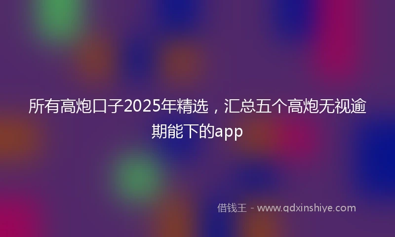 所有高炮口子2025年精选，汇总五个高炮无视逾期能下的app