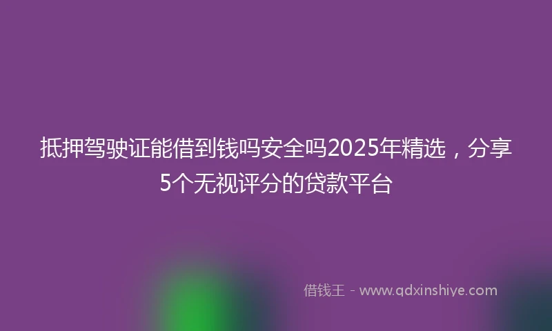 抵押驾驶证能借到钱吗安全吗2025年精选，分享5个无视评分的贷款平台