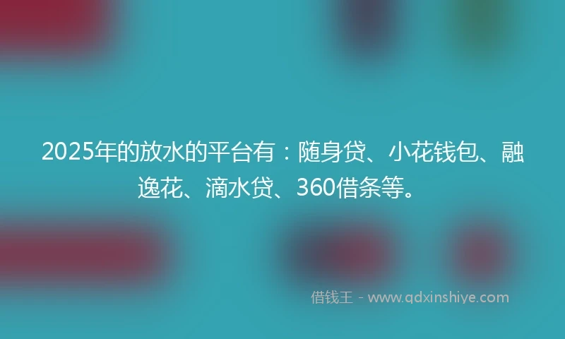 2025年的放水的平台有：随身贷、小花钱包、融逸花、滴水贷、360借条等。