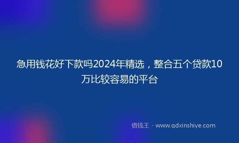 急用钱花好下款吗2024年精选,整合五个贷款10万比较容易的平台