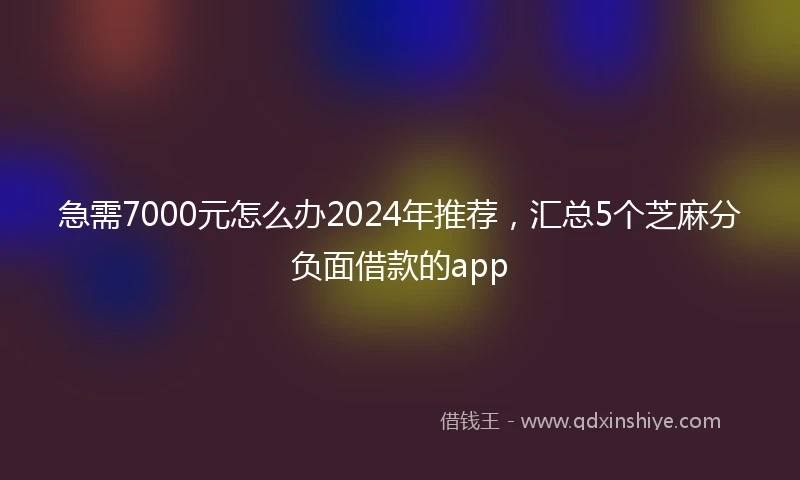 急需7000元怎么办2024年推荐，汇总5个芝麻分负面借款的app