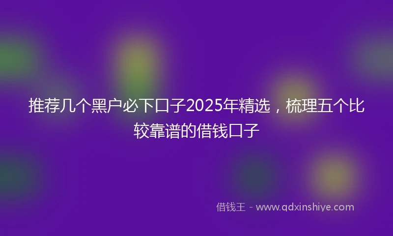 推荐几个黑户必下口子2025年精选，梳理五个比较靠谱的借钱口子