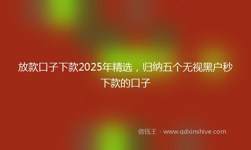 放款口子下款2025年精选，归纳五个无视黑户秒下款的口子