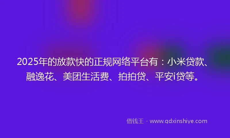 2025年的放款快的正规网络平台有：小米贷款、融逸花、美团生活费、拍拍贷、平安i贷等。