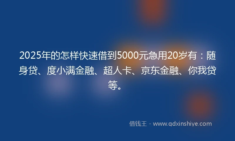 2025年的怎样快速借到5000元急用20岁有：随身贷、度小满金融、超人卡、京东金融、你我贷等。