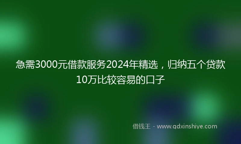 急需3000元借款服务2024年精选，归纳五个贷款10万比较容易的口子