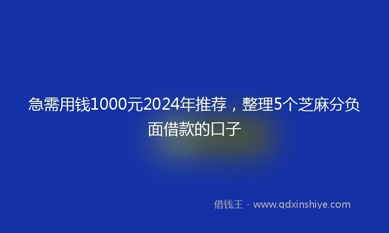 急需用钱1000元2024年推荐，整理5个芝麻分负面借款的口子