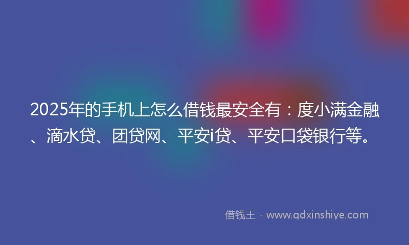 2025年的手机上怎么借钱最安全有：度小满金融、滴水贷、团贷网、平安i贷、平安口袋银行等。