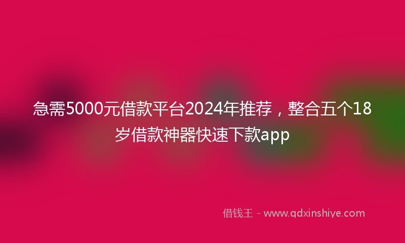 急需5000元借款平台2024年推荐,整合五个18岁借款神器快速下款app