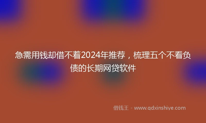 急需用钱却借不着2024年推荐，梳理五个不看负债的长期网贷软件