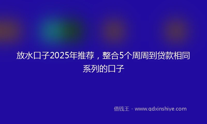 放水口子2025年推荐，整合5个周周到贷款相同系列的口子