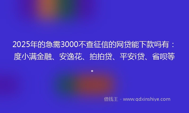 2025年的急需3000不查征信的网贷能下款吗有：度小满金融、安逸花、拍拍贷、平安i贷、省呗等。