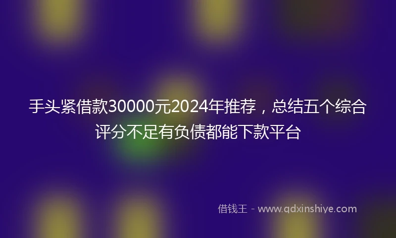 手头紧借款30000元2024年推荐，总结五个综合评分不足有负债都能下款平台