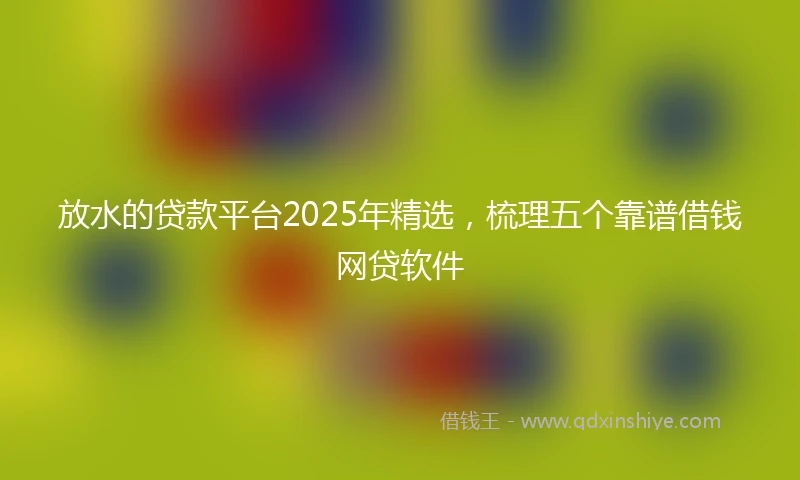 放水的贷款平台2025年精选，梳理五个靠谱借钱网贷软件