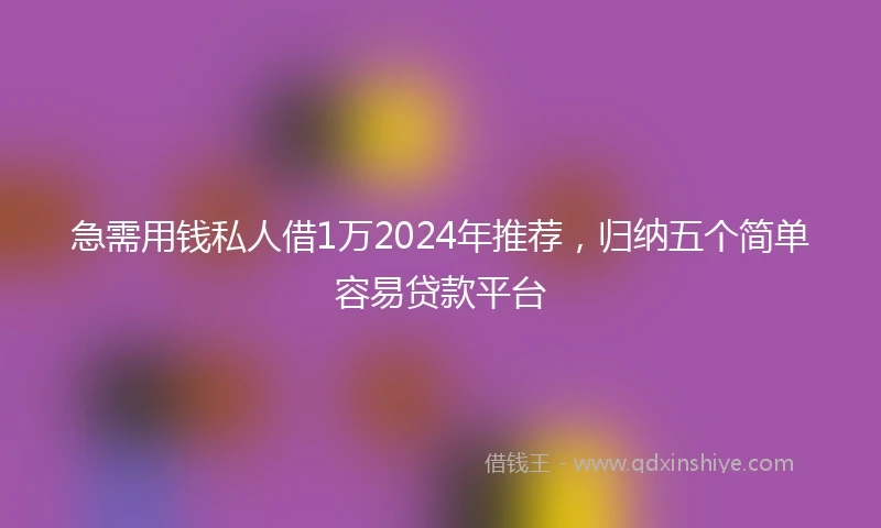 急需用钱私人借1万2024年推荐，归纳五个简单容易贷款平台