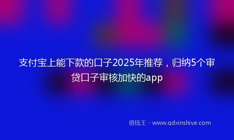 支付宝上能下款的口子2025年推荐，归纳5个审贷口子审核加快的app