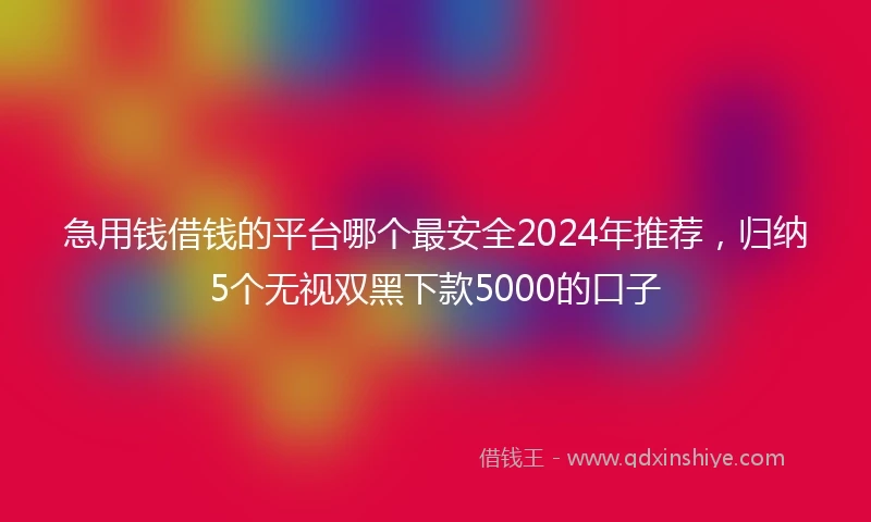 急用钱借钱的平台哪个最安全2024年推荐，归纳5个无视双黑下款5000的口子