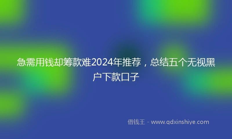 急需用钱却筹款难2024年推荐，总结五个无视黑户下款口子
