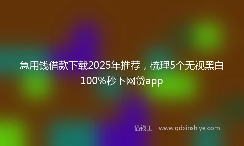急用钱借款下载2025年推荐，梳理5个无视黑白100%秒下网贷app
