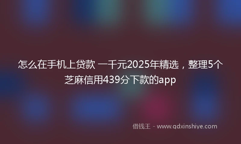 怎么在手机上贷款 一千元2025年精选，整理5个芝麻信用439分下款的app