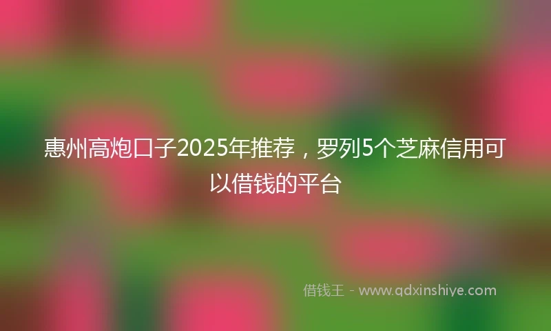 惠州高炮口子2025年推荐，罗列5个芝麻信用可以借钱的平台