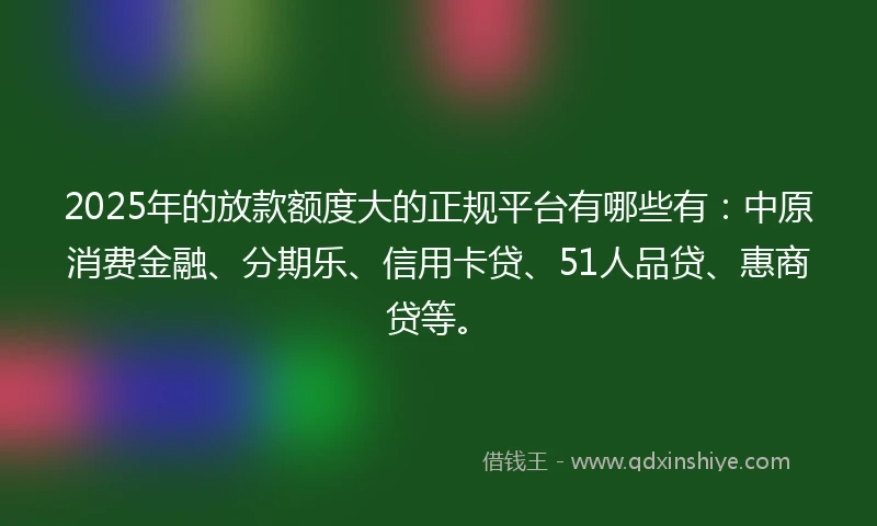 2025年的放款额度大的正规平台有哪些有：中原消费金融、分期乐、信用卡贷、51人品贷、惠商贷等。