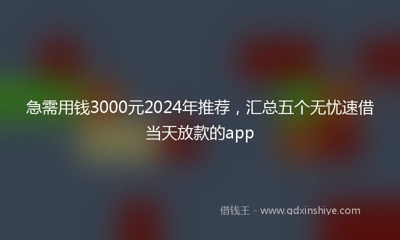 急需用钱3000元2024年推荐，汇总五个无忧速借当天放款的app