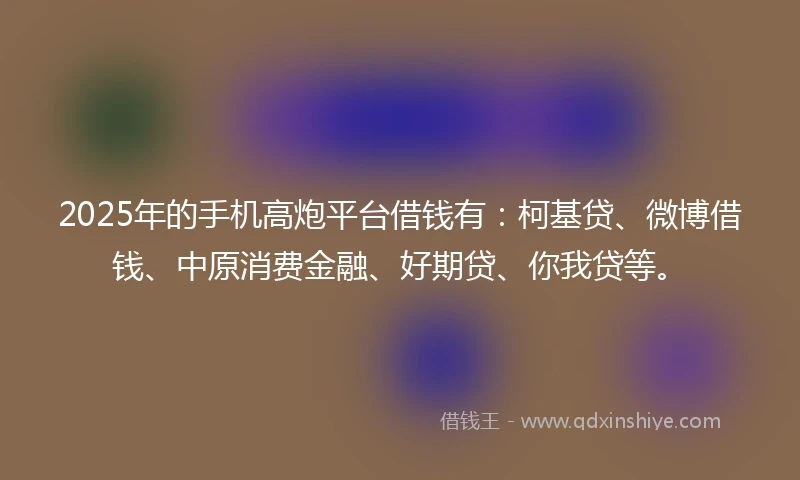 2025年的手机高炮平台借钱有：柯基贷、微博借钱、中原消费金融、好期贷、你我贷等。