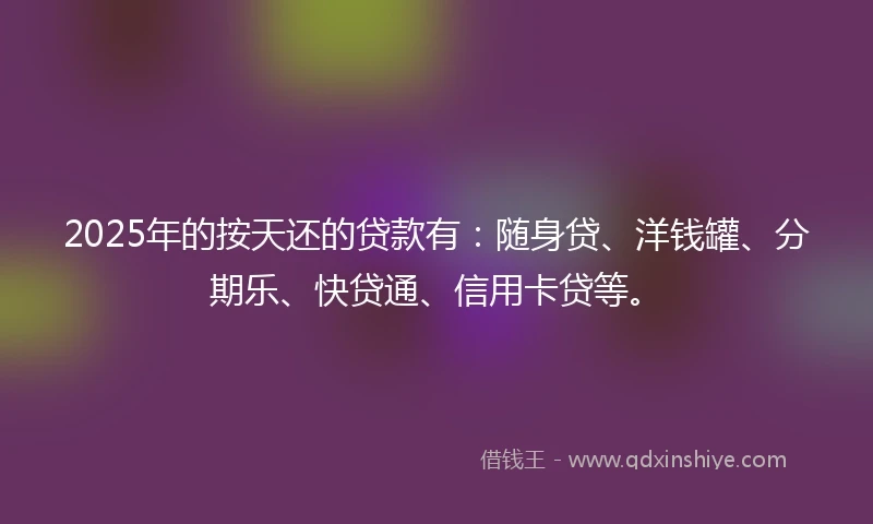 2025年的按天还的贷款有：随身贷、洋钱罐、分期乐、快贷通、信用卡贷等。